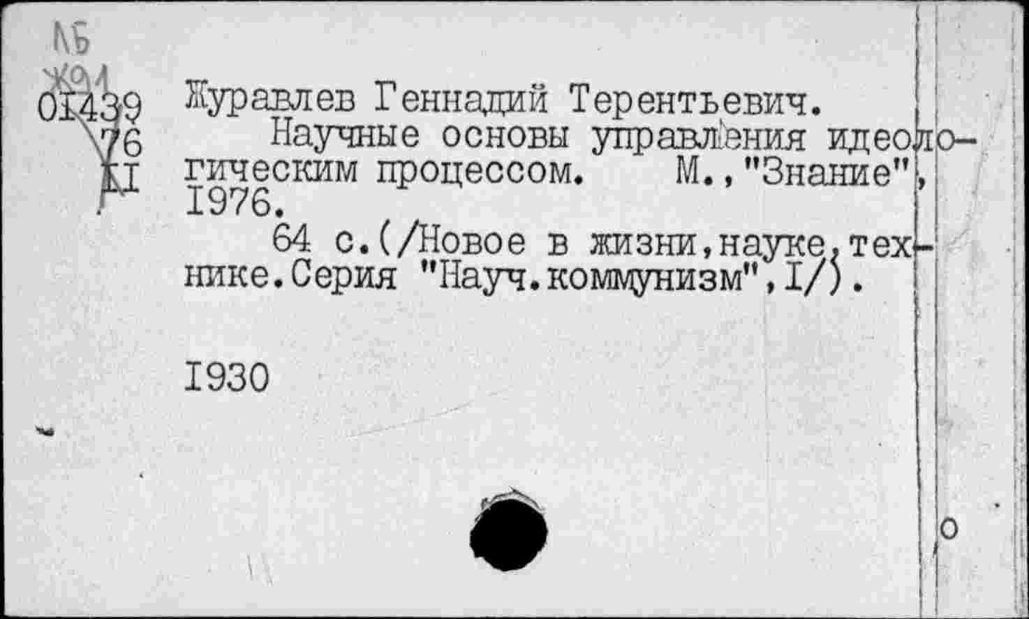 ﻿№
'6
Журавлев Геннадий Терентьевич.
Научные основы управления идеологическим процессом. М.,"Знание”, 1976.
64 с.(/Новое в жизни,науке,техк нике.Серия "Науч.коммунизм",I/).
1930
о